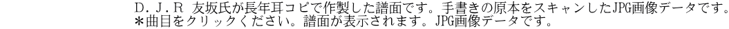             　　　　Ｄ.Ｊ.Ｒ 友坂氏が長年耳コピで作製した譜面です。手書きの原本をスキャンしたJPG画像データです。 　　            　　＊曲目をクリックください。譜面が表示されます。JPG画像データです。       